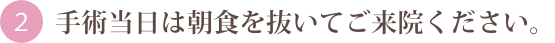 手術当日は朝食を抜いてご来院ください。